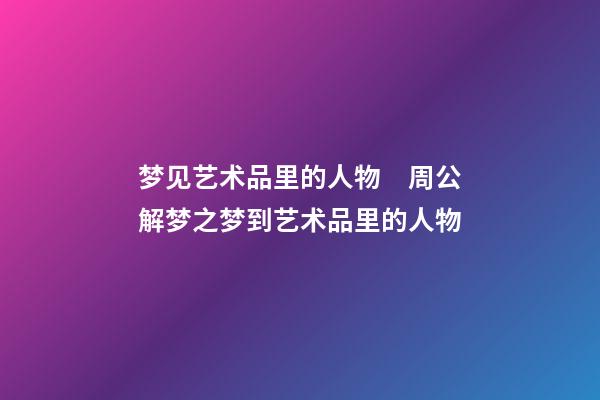 梦见艺术品里的人物　周公解梦之梦到艺术品里的人物